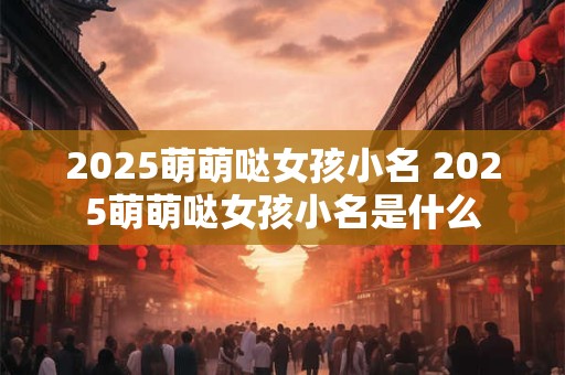 2025萌萌哒女孩小名 2025萌萌哒女孩小名是什么