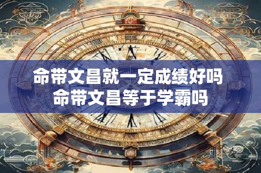 命带文昌就一定成绩好吗 命带文昌等于学霸吗