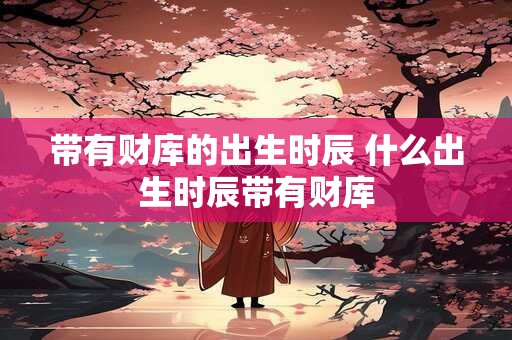 带有财库的出生时辰 什么出生时辰带有财库