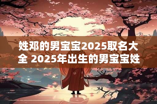 姓邓的男宝宝2025取名大全 2025年出生的男宝宝姓邓怎么取名