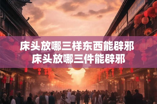 床头放哪三样东西能辟邪 床头放哪三件能辟邪