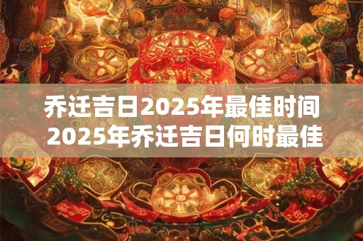 乔迁吉日2025年最佳时间 2025年乔迁吉日何时最佳