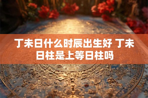 丁未日什么时辰出生好 丁未日柱是上等日柱吗 丁未日什么时辰出生好 丁未日柱是上等日柱吗