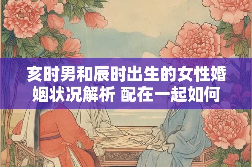 亥时男和辰时出生的女性婚姻状况解析 配在一起如何