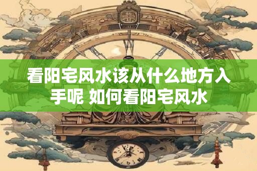 看阳宅风水该从什么地方入手呢 如何看阳宅风水