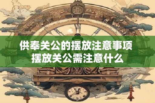 供奉关公的摆放注意事项 摆放关公需注意什么