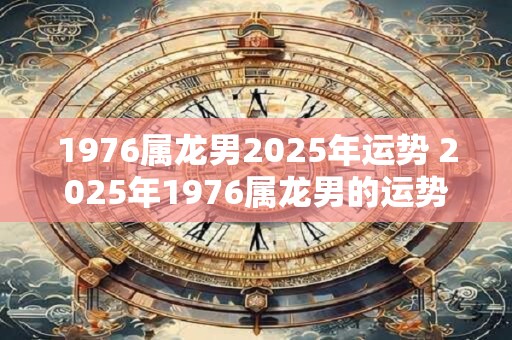 1976属龙男2025年运势 2025年1976属龙男的运势如何