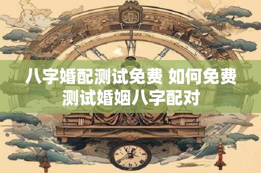 八字婚配测试免费 如何免费测试婚姻八字配对