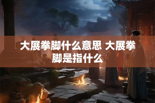 大展拳脚什么意思 大展拳脚是指什么