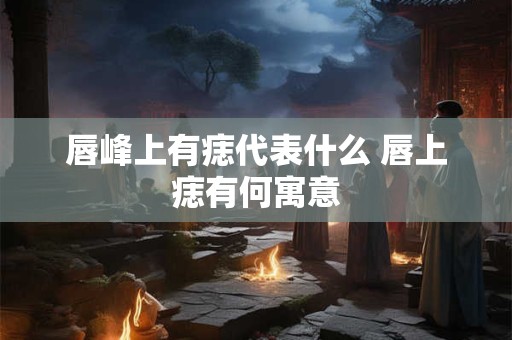 唇峰上有痣代表什么 唇上痣有何寓意