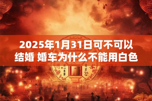 2026年1月31日可不可以结婚 婚车为什么不能用白色 2026年1月31日可不可以结婚 婚车为什么不能用白色