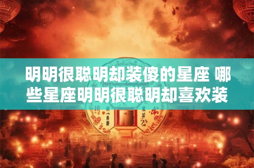 明明很聪明却装傻的星座 哪些星座明明很聪明却喜欢装傻