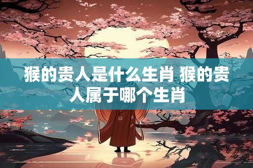 猴的贵人是什么生肖 猴的贵人属于哪个生肖