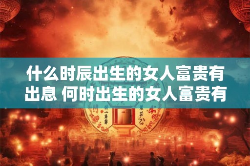 什么时辰出生的女人富贵有出息 何时出生的女人富贵有出息