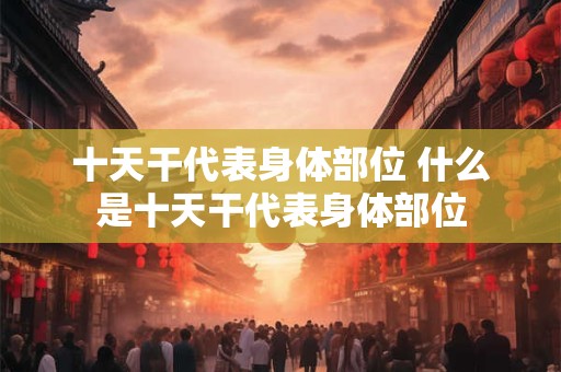 十天干代表身体部位 什么是十天干代表身体部位