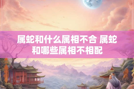 属蛇和什么属相不合 属蛇和哪些属相不相配