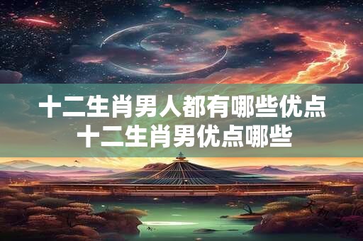 十二生肖男人都有哪些优点 十二生肖男优点哪些