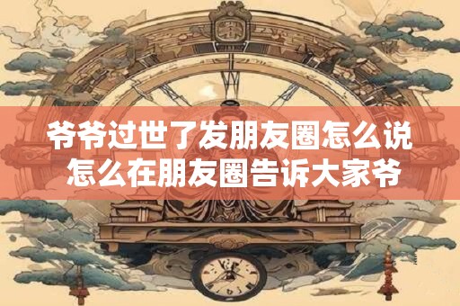爷爷过世了发朋友圈怎么说 怎么在朋友圈告诉大家爷爷过世了