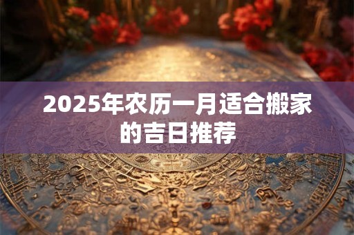 2025年农历一月适合搬家的吉日推荐