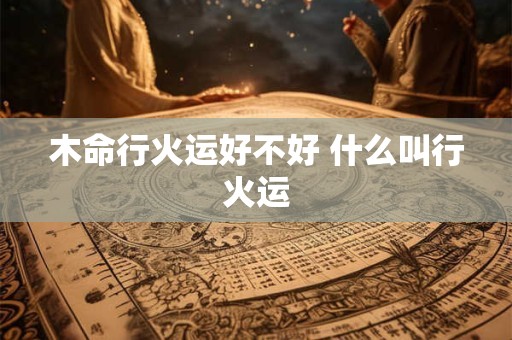 木命行火运好不好 什么叫行火运