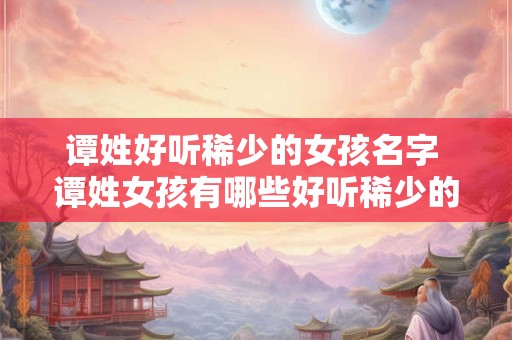 谭姓好听稀少的女孩名字 谭姓女孩有哪些好听稀少的名字