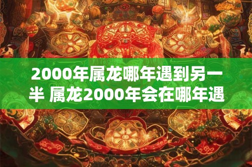 2000年属龙哪年遇到另一半 属龙2000年会在哪年遇到另一半 2000年属龙哪年遇到另一半 属龙2000年会在哪年遇到另一半