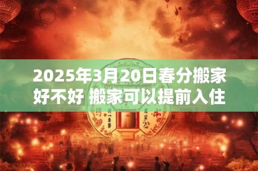 2026年3月20日春分搬家好不好 搬家可以提前入住吗 2026年3月20日春分搬家好不好 搬家可以提前入住吗