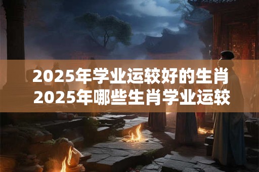 2025年学业运较好的生肖 2025年哪些生肖学业运较好