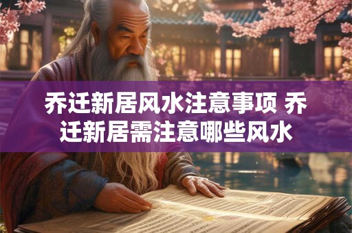 乔迁新居风水注意事项 乔迁新居需注意哪些风水
