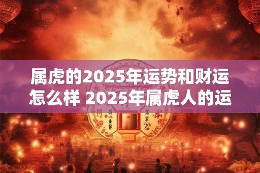 属虎的2025年运势和财运怎么样 2025年属虎人的运势和财运如何