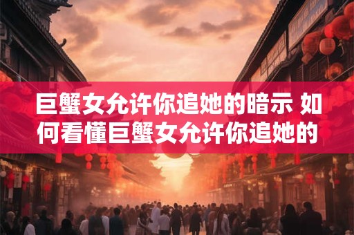 巨蟹女允许你追她的暗示 如何看懂巨蟹女允许你追她的暗示
