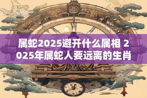 属蛇2025避开什么属相 2025年属蛇人要远离的生肖