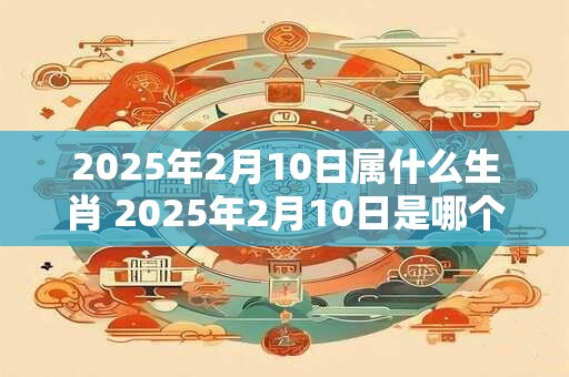 2025年2月10日属什么生肖 2025年2月10日是哪个生肖