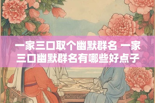 一家三口取个幽默群名 一家三口幽默群名有哪些好点子