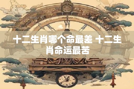 十二生肖哪个命最差 十二生肖命运最苦