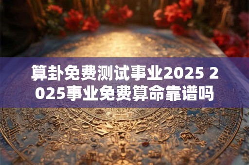 算卦免费测试事业2025 2025事业免费算命靠谱吗