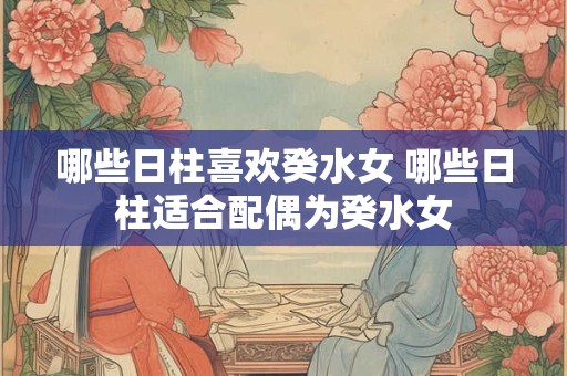 哪些日柱喜欢癸水女 哪些日柱适合配偶为癸水女