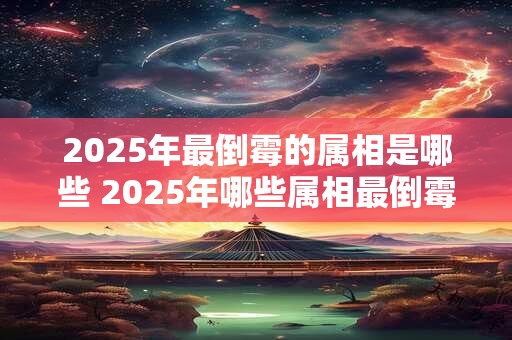2025年最倒霉的属相是哪些 2025年哪些属相最倒霉