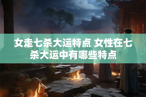 女走七杀大运特点 女性在七杀大运中有哪些特点