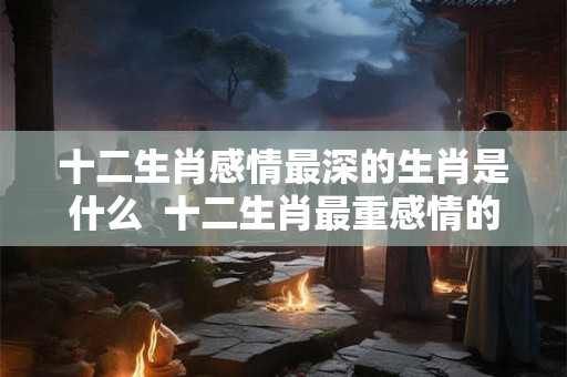 十二生肖感情最深的生肖是什么  十二生肖最重感情的生肖是什么