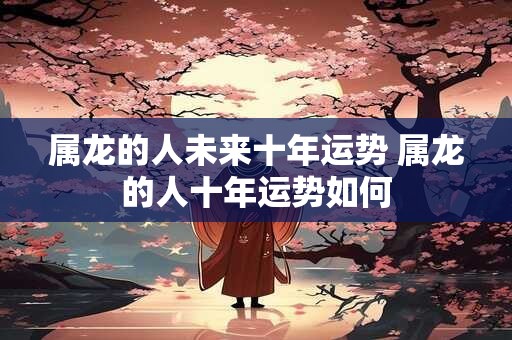 属龙的人未来十年运势 属龙的人十年运势如何