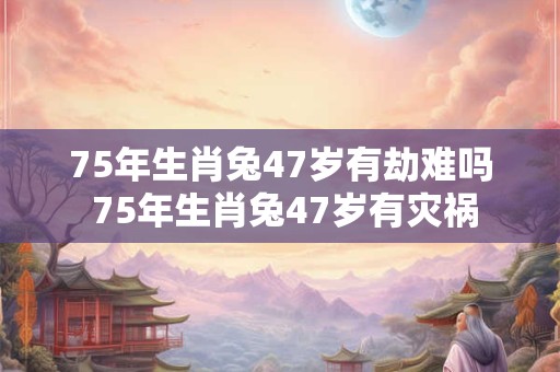 75年生肖兔47岁有劫难吗 75年生肖兔47岁有灾祸