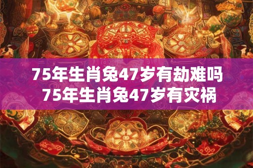75年生肖兔47岁有劫难吗 75年生肖兔47岁有灾祸 75年生肖兔47岁有劫难吗 75年生肖兔47岁有灾祸