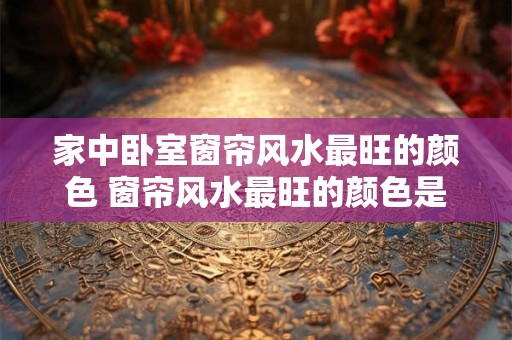 家中卧室窗帘风水最旺的颜色 窗帘风水最旺的颜色是什么