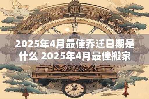2025年4月最佳乔迁日期是什么 2025年4月最佳搬家时间