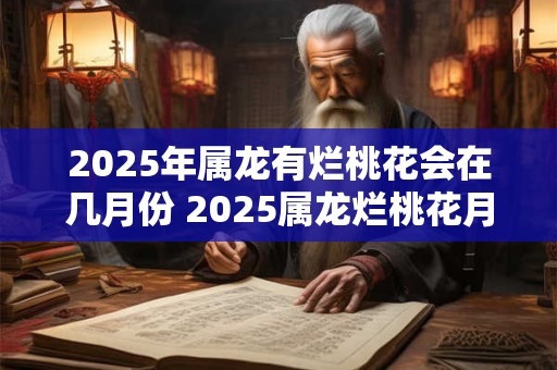 2025年属龙有烂桃花会在几月份 2025属龙烂桃花月份
