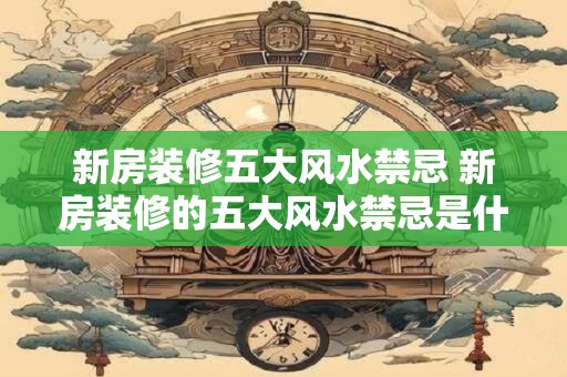 新房装修五大风水禁忌 新房装修的五大风水禁忌是什么