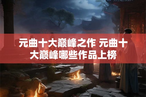 元曲十大巅峰之作 元曲十大巅峰哪些作品上榜