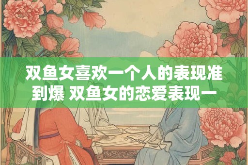 双鱼女喜欢一个人的表现准到爆 双鱼女的恋爱表现一针见血吗