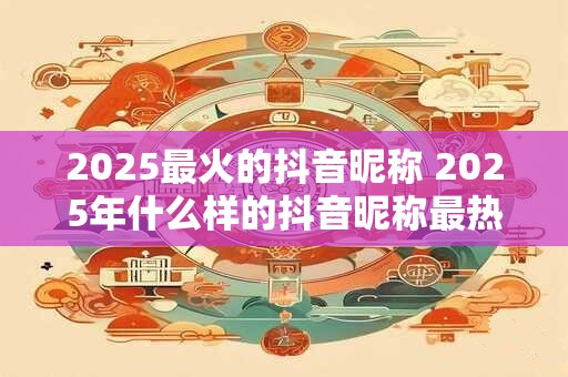2025最火的抖音昵称 2025年什么样的抖音昵称最热门